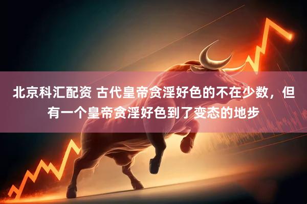 北京科汇配资 古代皇帝贪淫好色的不在少数，但有一个皇帝贪淫好色到了变态的地步