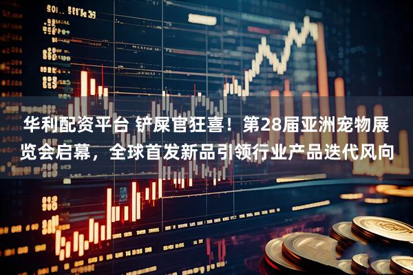 华利配资平台 铲屎官狂喜！第28届亚洲宠物展览会启幕，全球首发新品引领行业产品迭代风向